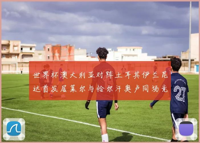 世界杯澳大利亚对阵土耳其伊兰昆达首发居莱尔与恰尔汗奥卢同场竞技