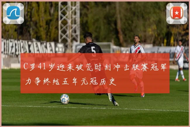 C罗41岁迎来破荒时刻冲击联赛冠军力争终结五年无冠历史