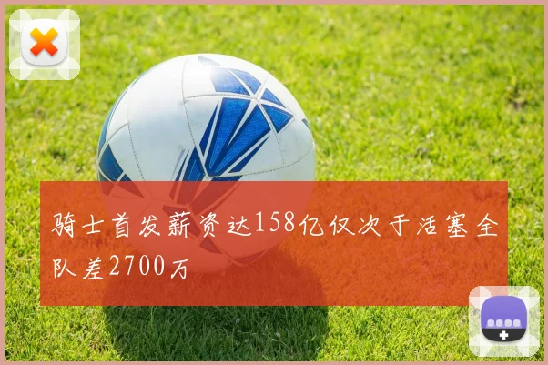 骑士首发薪资达158亿仅次于活塞全队差2700万