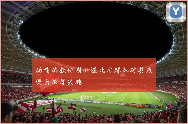 杨鸣执教传闻升温北方球队对其表现出浓厚兴趣