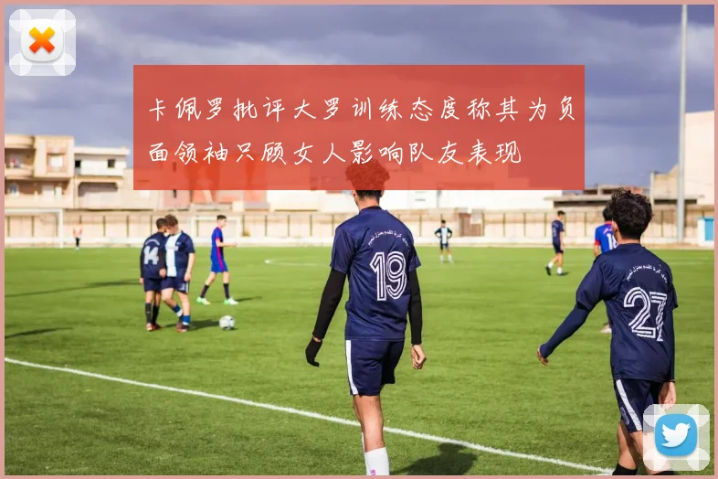 卡佩罗批评大罗训练态度称其为负面领袖只顾女人影响队友表现