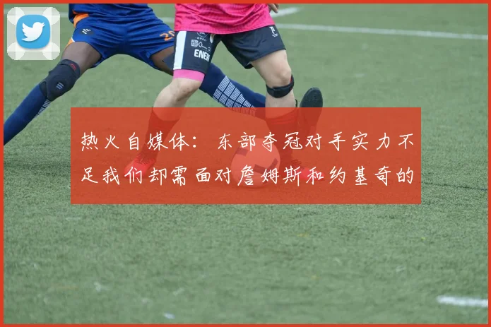 热火自媒体：东部夺冠对手实力不足我们却需面对詹姆斯和约基奇的挑战