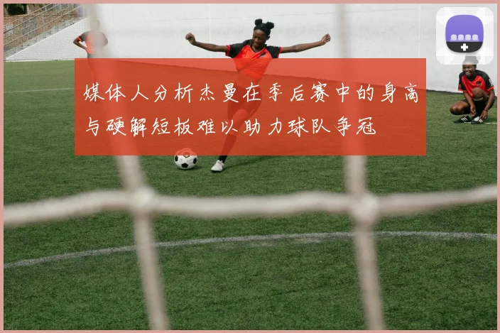 媒体人分析杰曼在季后赛中的身高与硬解短板难以助力球队争冠