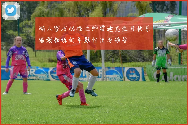 湖人官方祝福主帅雷迪克生日快乐感谢教练的辛勤付出与领导