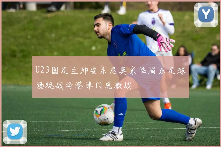 U23国足主帅安东尼奥亲临浦东足球场观战海港津门虎激战