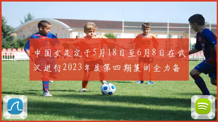 中国女足定于5月18日至6月8日在武汉进行2023年度第四期集训全力备战国际赛事