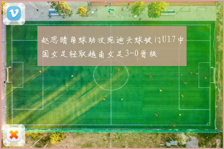 赵思晴角球助攻宛迪头球破门U17中国女足轻取越南女足3-0晋级