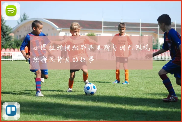 小图拉姆揭秘邓弗里斯与姆巴佩视频聊天背后的故事